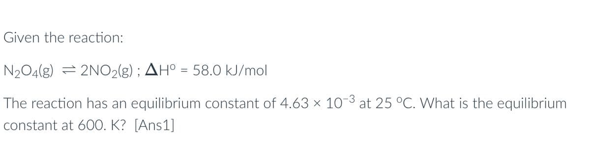 Given the reaction:
N₂O4(g) 2NO₂(g) ; AH° = 58.0 kJ/mol
The reaction has an equilibrium constant of 4.63 × 10-³ at 25 °C. What is the equilibrium
constant at 600. K?
[Ans1]