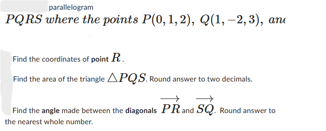 parallelogram
PQRS where the points P(0, 1, 2), Q(1, −2,3), an
Find the coordinates of point R.
Find the area of the triangle APQS. Round answer to two decimals.
Find the angle made between the diagonals PR and SQ. Round answer to
the nearest whole number.
