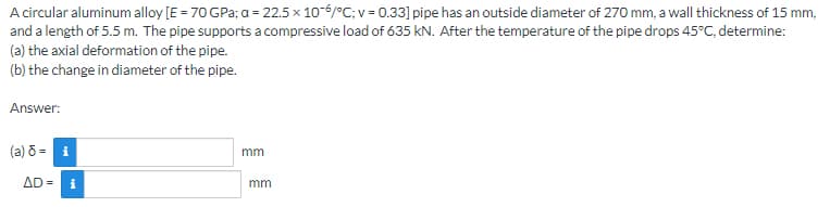 A circular aluminum alloy [E = 70 GPa; a = 22.5 x 10-6/°C; v = 0.33] pipe has an outside diameter of 270 mm, a wall thickness of 15 mm,
and a length of 5.5 m. The pipe supports a compressive load of 635 kN. After the temperature of the pipe drops 45°C, determine:
(a) the axial deformation of the pipe.
(b) the change in diameter of the pipe.
Answer:
(a) 8 = i
AD= i
mm
mm