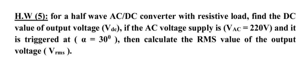 H.W (5): for a half wave AC/DC converter with resistive load, find the DC
value of output voltage (Vde), if the AC voltage supply is (VAC = 220V) and it
is triggered at ( a =
voltage ( Vrms ).
30° ), then calculate the RMS value of the output
