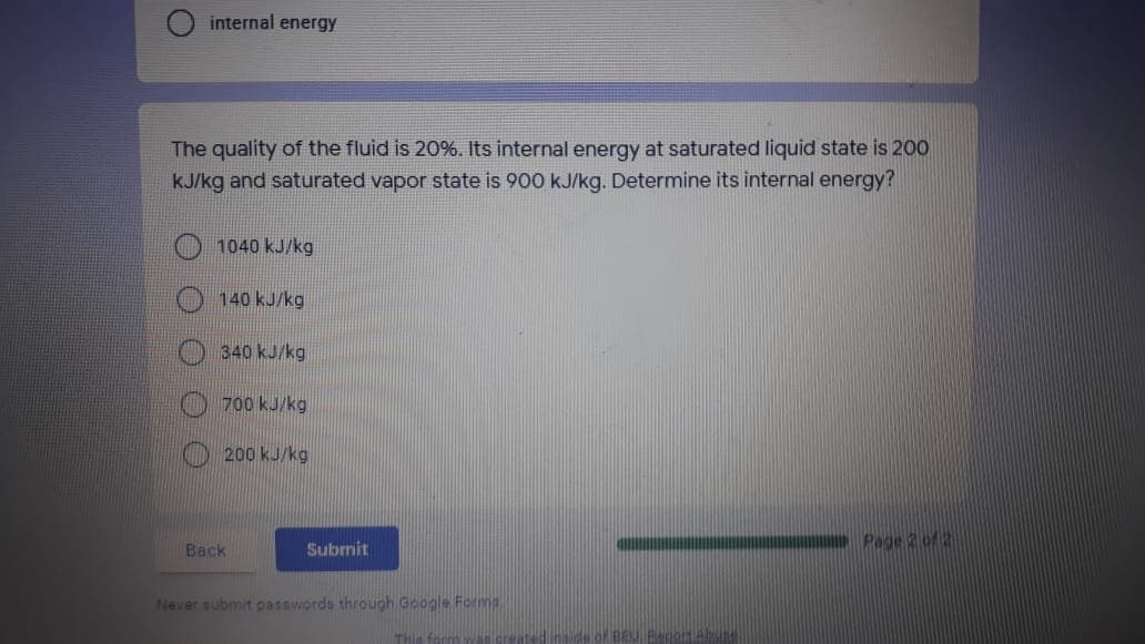 internal energy
The quality of the fluid is 20%. Its internal energy at saturated liquid state is 200
kJ/kg and saturated vapor state is 900 kJ/kg. Determine its internal energy?
1040 kJ/kg
140 kJ/kg
340 kJ/kg
O 700 kJ/kg
200 kJ/kg
Page 2 of2
Back
Subrnit
Never submit pasovords through Google For
THie form
