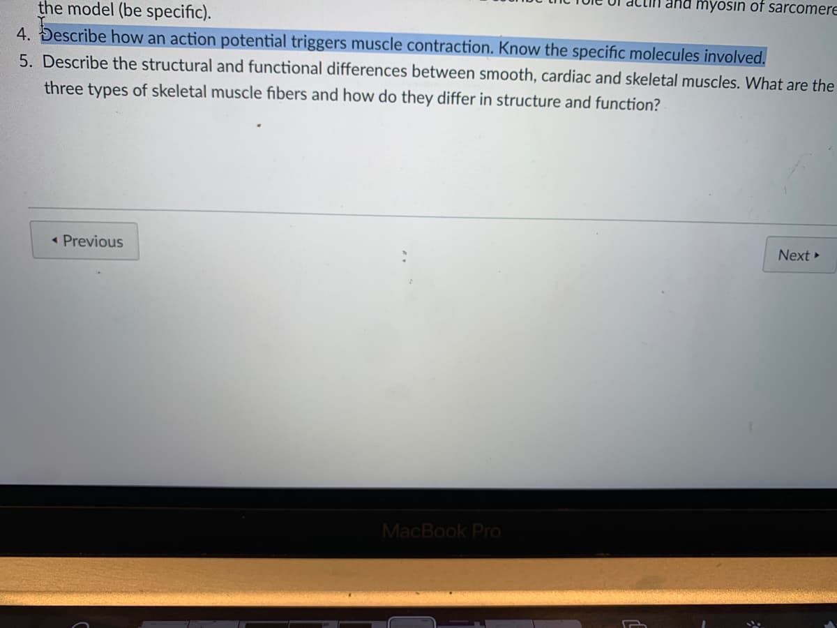 myösin of sarcomere
the model (be specific).
4. Describe how an action potential triggers muscle contraction. Know the specific molecules involved.
5. Describe the structural and functional differences between smooth, cardiac and skeletal muscles. What are the
three types of skeletal muscle fibers and how do they differ in structure and function?
< Previous
Next
MacBook Pro
