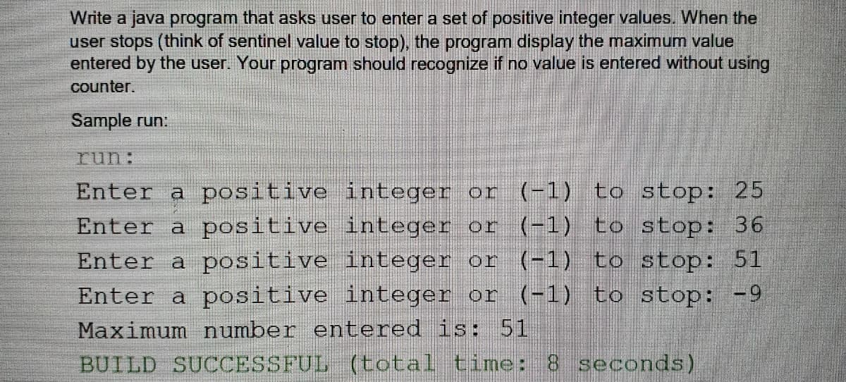 Write a java program that asks user to enter a set of positive integer values. When the
user stops (think of sentinel value to stop), the program display the maximum value
entered by the user. Your program should recognize if no value is entered without using
counter.
Sample run:
Iun:
Enter a positive integer or
Enter a positive integer or (1) to stop: 36
Enter a positive integer or (-1) to stop: 51
Enter a positive integer or (-1) to stop: -9
Maximum number entered is: 51
BUILD SUCCESSFUL (total time: 8 seconds).
(-1) to stop: 25
