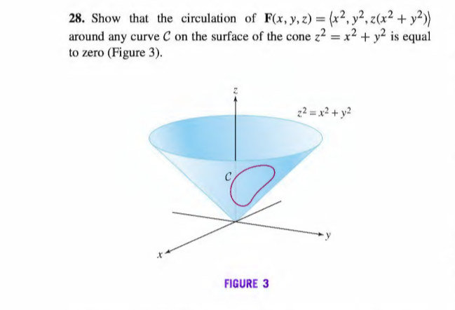 28. Show that the circulation of F(x, y, z) = (x², y², z(x² + y²))
around any curve C on the surface of the cone z2 = x2 + y² is equal
to zero (Figure 3).
z2 = x2 + y?
FIGURE 3
