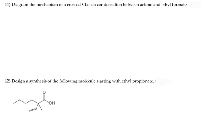 11) Diagram the mechanism of a crossed Claisen condensation between actone and ethyl formate.
12) Design a synthesis of the following molecule starting with ethyl propionate.
OH
