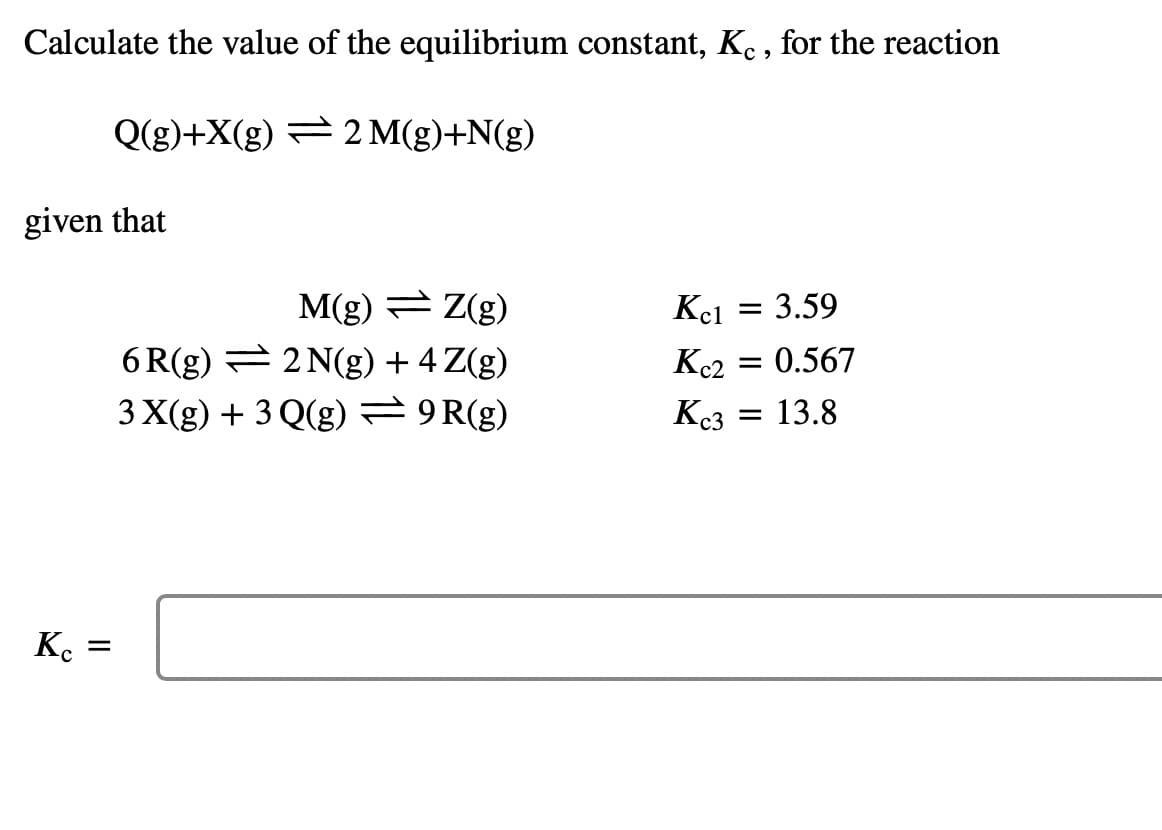 Calculate the value of the equilibrium constant, Ke , for the reaction
Q(g)+X(g) = 2 M(g)+N(g)
given that
M(g) Z(g)
6 R(g) = 2 N(g) + 4 Z(g)
3 X(g) + 3 Q(g) 9R(g)
Kei
3.59
Kc2
0.567
Kc3
= 13.8
K. =
