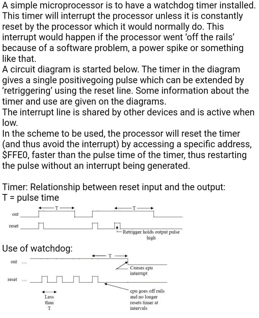 A simple microprocessor is to have a watchdog timer installed.
This timer will interrupt the processor unless it is constantly
reset by the processor which it would normally do. This
interrupt would happen if the processor went 'off the rails'
because of a software problem, a power spike or something
like that.
A circuit diagram is started below. The timer in the diagram
gives a single positivegoing pulse which can be extended by
'retriggering' using the reset line. Some information about the
timer and use are given on the diagrams.
The interrupt line is shared by other devices and is active when
low.
In the scheme to be used, the processor will reset the timer
(and thus avoid the interrupt) by accessing a specific address,
$FFE0, faster than the pulse time of the timer, thus restarting
the pulse without an interrupt being generated.
Timer: Relationship between reset input and the output:
T= pulse time
out
reset
-Retrigger holds output pulse
high
Use of watchdog:
out
Causes cpu
interrupt
reset
cpu goes off rails
and no longer
Less
than
resets timer at
intervals
