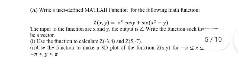 (A) Write a user-defined MATLAB Function for the following math function:
Z(x, y) = e* cosy + sin(x2 - y)
The input to the function are x and y, the output is Z. Write the function such th-t-
be a vector.
(i) Use the function to calculate Z(-3,4) and Z(5,-7).
(ii)Use the function to make a 3D plot of the function Z(x.y) for -a <x=
5/ 10
