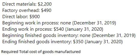 Direct materials: $2,200
Factory overhead: $490
Direct labor: $900
Beginning work in process: none (December 31, 2019)
Ending work in process: $540 (January 31, 2020)
Beginning finished goods inventory: none (December 31, 2019)
Ending finished goods inventory: $350 (January 31, 2020)
Required Total cost of goods manufactured
