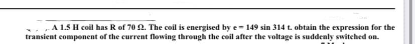 A 1.5 H coil has R of 70 2. The coil is energised by e = 149 sin 314 t. obtain the expression for the
transient component of the current flowing through the coil after the voltage is suddenly switched on.
