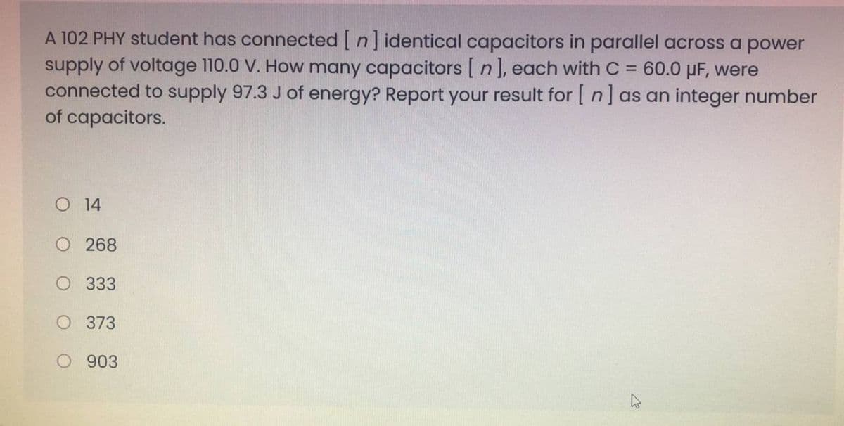 A 102 PHY student has connected [ n] identical capacitors
supply of voltage 110.0 V. How many capacitors [ n], each with C
connected to supply 97.3 J of energy? Report your result for [ n] as an integer number
of capacitors.
parallel across a power
60.0 µF, were
%3D
O 14
O 268
333
373
903
