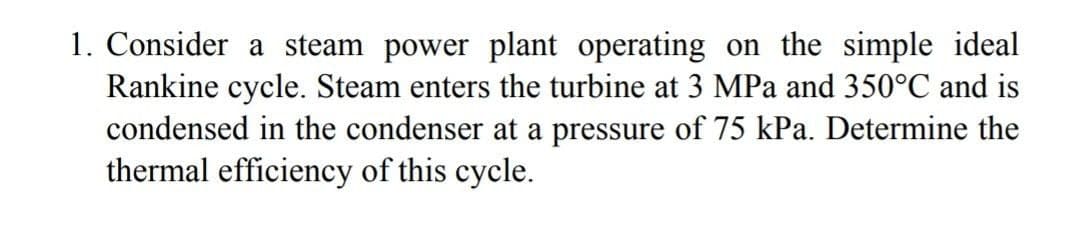 1. Consider a steam power plant operating on the simple ideal
Rankine cycle. Steam enters the turbine at 3 MPa and 350°C and is
condensed in the condenser at a pressure of 75 kPa. Determine the
thermal efficiency of this cycle.
