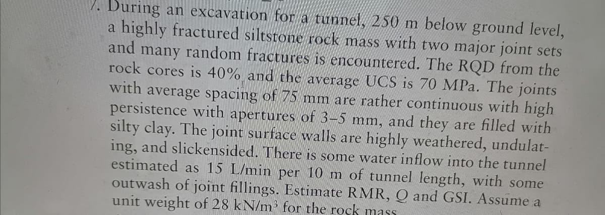 7. During an excavation for a tunnel, 250 m below ground level,
a highly fractured siltstone rock mass with two major joint sets
and many random fractures is encountered. The RQD from the
rock cores is 40% and the average UCS is 70 MPa. The joints
with average spacing of 75 mm are rather continuous with high
persistence with apertures of 3-5 mm, and they are filled with
silty clay. The joint surface walls are highly weathered, undulat-
ing, and slickensided. There is some water inflow into the tunnel
estimated as 15 L/min per 10 m of tunnel length, with some
outwash of joint fillings. Estimate RMR, Q and GSI. Assume a
unit weight of 28 kN/m³ for the rock mass