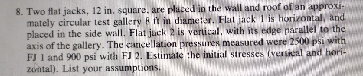 8. Two flat jacks, 12 in. square, are placed in the wall and roof of an approxi-
mately circular test gallery 8 ft in diameter. Flat jack 1 is horizontal, and
placed in the side wall. Flat jack 2 is vertical, with its edge parallel to the
axis of the gallery. The cancellation pressures measured were 2500 psi with
FJ 1 and 900 psi with FJ 2. Estimate the initial stresses (vertical and hori-
zontal). List your assumptions.