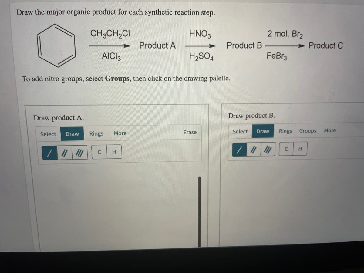 Draw the major organic product for each synthetic reaction step.
CH3CH2CI
HNO3
2 mol. Br2
Product A
Product B
Product C
AICI3
H2SO4
FeBr3
To add nitro groups, select Groups, then click on the drawing palette.
Draw product A.
Draw product B.
Select
Rings
More
Erase
Select
Draw
Rings Groups
More
Draw
