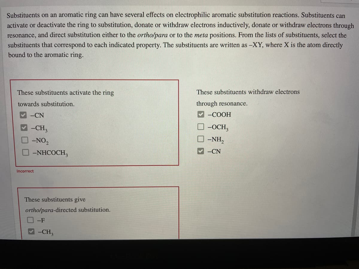 Substituents on an aromatic ring can have several effects on electrophilic aromatic substitution reactions. Substituents can
activate or deactivate the ring to substitution, donate or withdraw electrons inductively, donate or withdraw electrons through
resonance, and direct substitution either to the ortho/para or to the meta positions. From the lists of substituents, select the
substituents that correspond to each indicated property. The substituents are written as –XY, where X is the atom directly
bound to the aromatic ring.
These substituents activate the ring
These substituents withdraw electrons
towards substitution.
through resonance.
-CN
-COOH
-CH,
O -OCH,
-NO,
O -NH,
-NHCOCH,
-CN
Incorrect
These substituents give
ortho/para-directed substitution.
-F
-CH,
