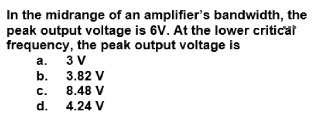 In the midrange of an amplifier's bandwidth, the
peak output voltage is 6V. At the lower criticar
frequency, the peak output voltage is
а.
3 V
b. 3.82 V
8.48 V
с.
d.
4.24 V
