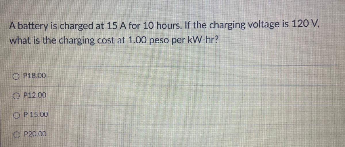 A battery is charged at 15 A for 10 hours. If the charging voltage is 12 V,
what is the charging cost at 1.00 peso per kW-hr?
O P18.00
O P12.00
OP15.00
O P20.00
