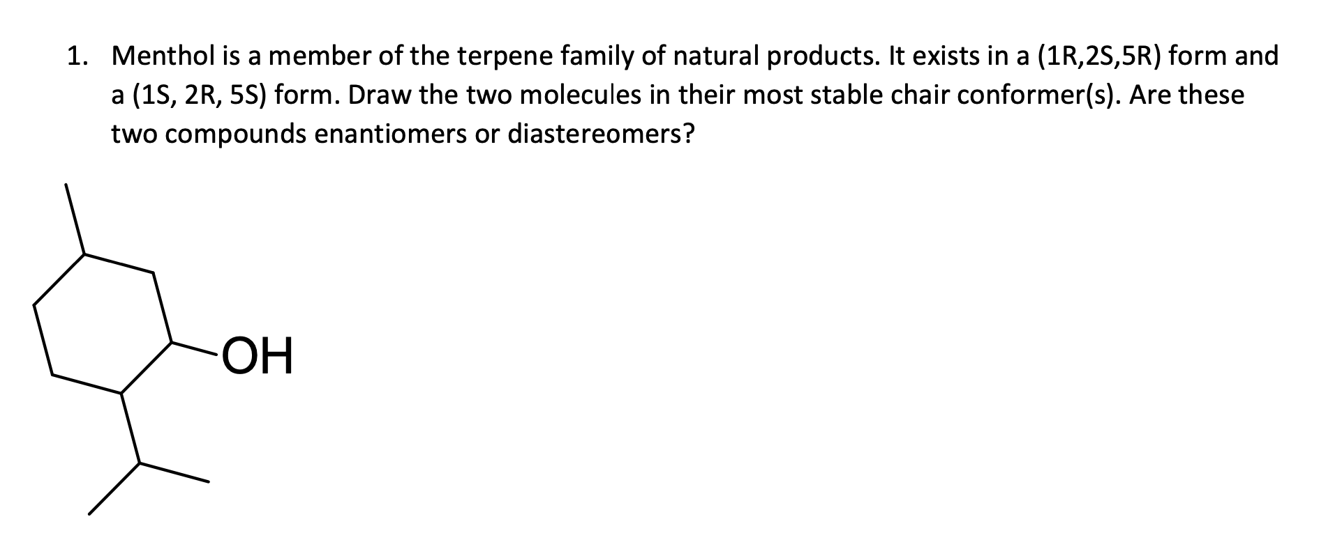1. Menthol is a member of the terpene family of natural products. It exists in a (1R,2S,5R) form and
a (1S, 2R, 5S) form. Draw the two molecules in their most stable chair conformer(s). Are these
two compounds enantiomers or diastereomers?
ОН
