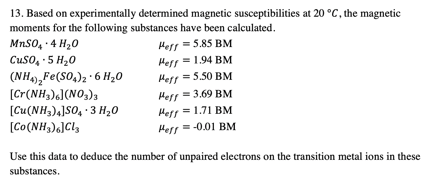 13. Based on experimentally determined magnetic susceptibilities at 20 °C, the magnetic
moments for the following substances have been calculated.
MnSO4
, · 4 H20
CUSO4 · 5 H20
Heff = 5.85 BM
= 1.94 BM
Нeff
(NH4),Fe(SO4)2·6 H20
[Cr(NH3)6](NO3)3
Heff :
= 5.50 BM
Нeff
: 3.69 ВМ
[Cu(NH3)4]SO4 · 3 H20
Heff = 1.71 BM
[Co(NH3)6]Cl3
Heff = -0.01 BM
Use this data to deduce the number of unpaired electrons on the transition metal ions in these
substances.
