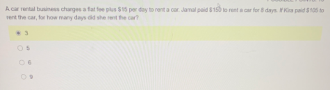 A car rental business charges a flat fee plus $15 per day to rent a car. Jamal paid $150 to rent a car for 8 days. If Kira paid $105 to
rent the car, for how many days did she rent the car?
