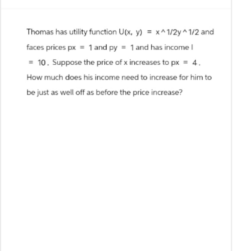 Thomas has utility function U(x, y) = x^1/2y^1/2 and
faces prices px = 1 and py = 1 and has income I
10. Suppose the price of x increases to px = 4.
How much does his income need to increase for him to
be just as well off as before the price increase?
