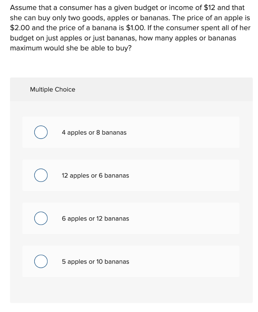 Assume that a consumer has a given budget or income of $12 and that
she can buy only two goods, apples or bananas. The price of an apple is
$2.00 and the price of a banana is $1.00. If the consumer spent all of her
budget on just apples or just bananas, how many apples or bananas
maximum would she be able to buy?
Multiple Choice
4 apples or 8 bananas
о
12 apples or 6 bananas
О
6 apples or 12 bananas
5 apples or 10 bananas