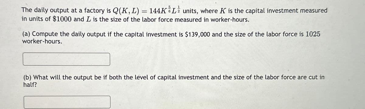 The daily output at a factory is Q(K, L) = 144KL units, where K is the capital investment measured
in units of $1000 and L is the size of the labor force measured in worker-hours.
(a) Compute the daily output if the capital investment is $139,000 and the size of the labor force is 1025
worker-hours.
(b) What will the output be if both the level of capital investment and the size of the labor force are cut in
half?