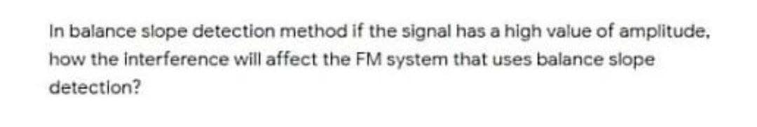 In balance slope detection method if the signal has a high value of amplitude,
how the interference will affect the FM system that uses balance slope
detection?
