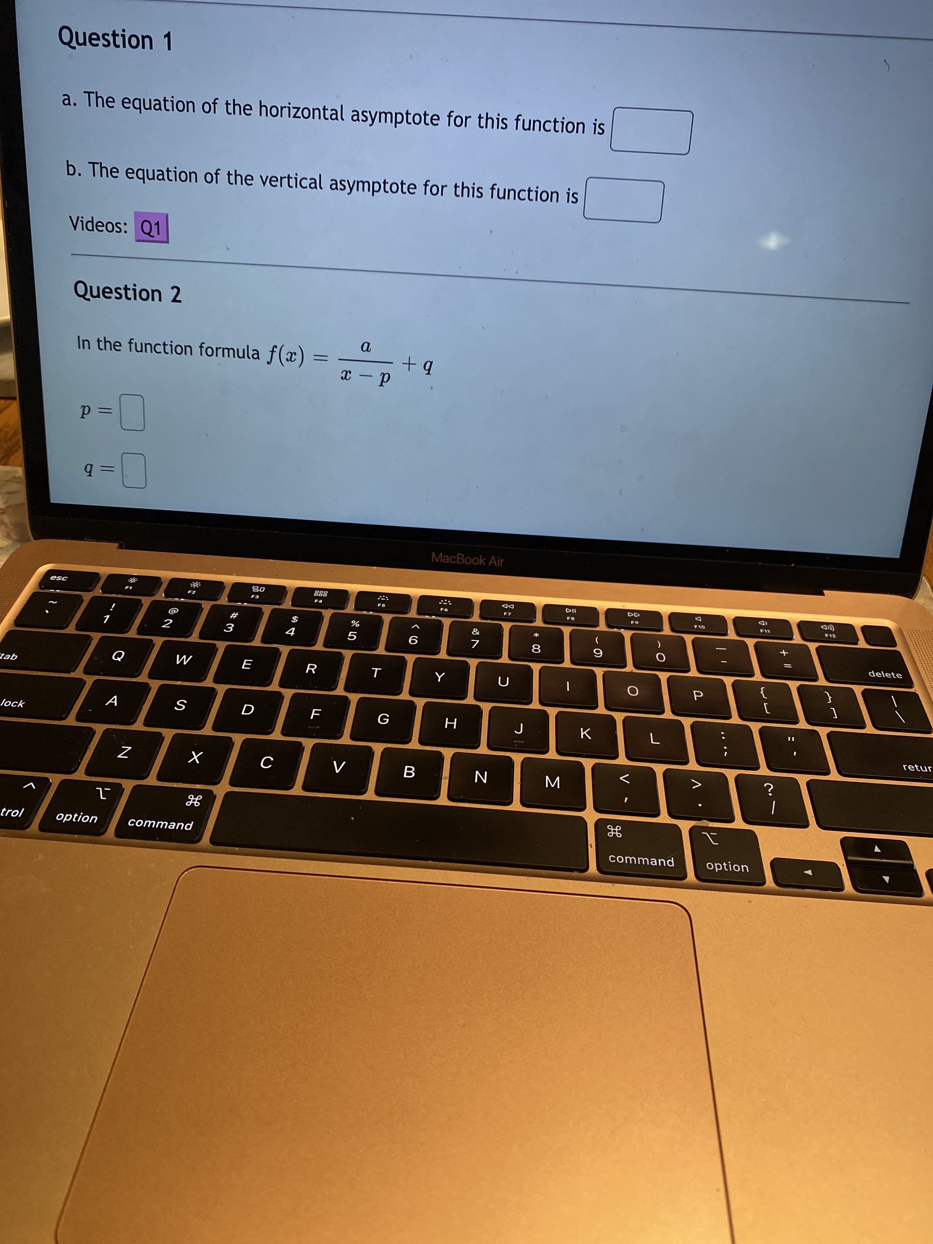 + II
V
* 00
山
N
Question 1
a. The equation of the horizontal asymptote for this function is
b. The equation of the vertical asymptote for this function is
Videos: Q1
Question 2
In the function formula f(x)
d - x
=Dd
ミb
MacBook Air
(D
F12
DD
F8
F3
ISƏ
*
delete
$
%
#
9
8
2
{
R
M
qer
retur
G
A
lock
B
command
option
trol
option
command
