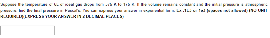 Suppose the temperature of 6L of ideal gas drops from 375 K to 175 K. If the volume remains constant and the initial pressure is atmospheric
pressure, find the final pressure in Pascal's. You can express your answer in exponential form. Ex :1E3 or 1e3 (spaces not allowed) (NO UNIT
REQUIRED)(EXPRESS YOUR AN SWER IN 2 DECIMAL PLACES)
