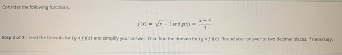 Consider the following functions.
x- 4
Vx-1 and g(x) =
f(x) =
Step 2 of 2: Find the formula for (g • f)(x) and simplify your answer. Then find the domain for (g o f)x). Round your answer to two decimal places, if necessary.
