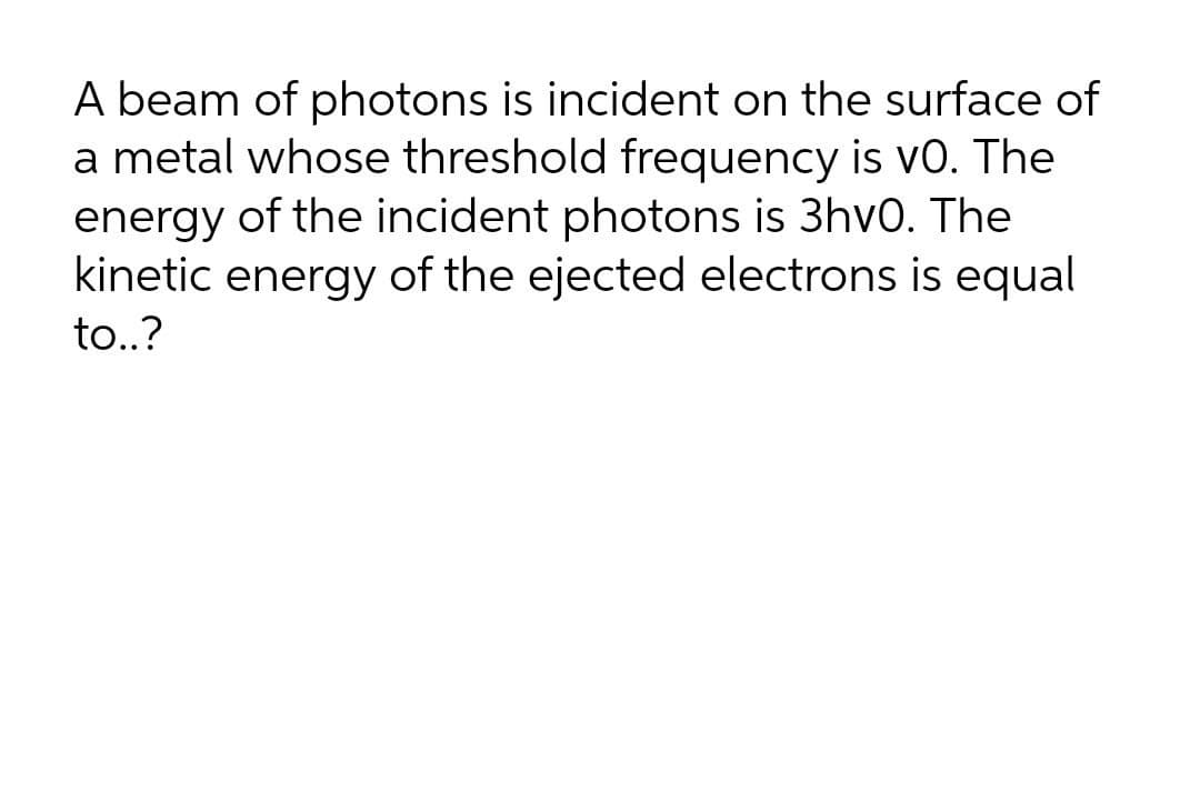 A beam of photons is incident on the surface of
a metal whose threshold frequency is vo. The
energy of the incident photons is 3hv0. The
kinetic energy of the ejected electrons is equal
to..?

