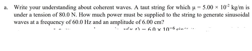 Write your understanding about coherent waves. A taut string for which u = 5.00 × 10² kg/m is
under a tension of 80.0 N. How much power must be supplied to the string to generate sinusoidal
waves at a frequency of 60.0 Hz and an amplitude of 6.00 cm?
а.
ulv t) – 60 × 10-6 sin't ·"
