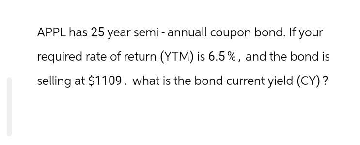 APPL has 25 year semi-annuall coupon bond. If your
required rate of return (YTM) is 6.5%, and the bond is
selling at $1109. what is the bond current yield (CY)?
