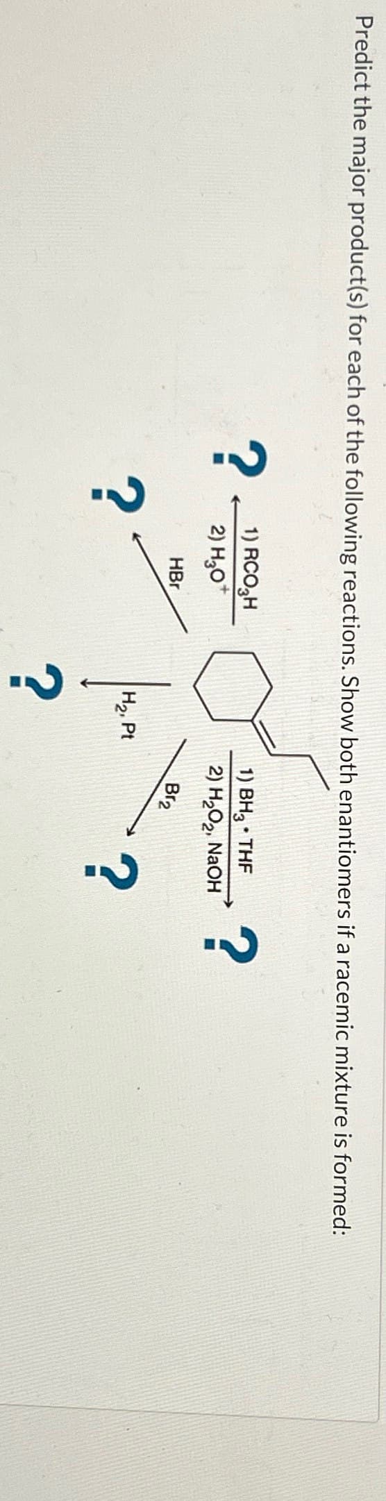 Predict the major product(s) for each of the following reactions. Show both enantiomers if a racemic mixture is formed:
?
?
1) RCO₂H
2) H3O+
HBr
1) BH3⚫ THF
2) H2O2, NaOH
?
?
H2, Pt
Br2
?