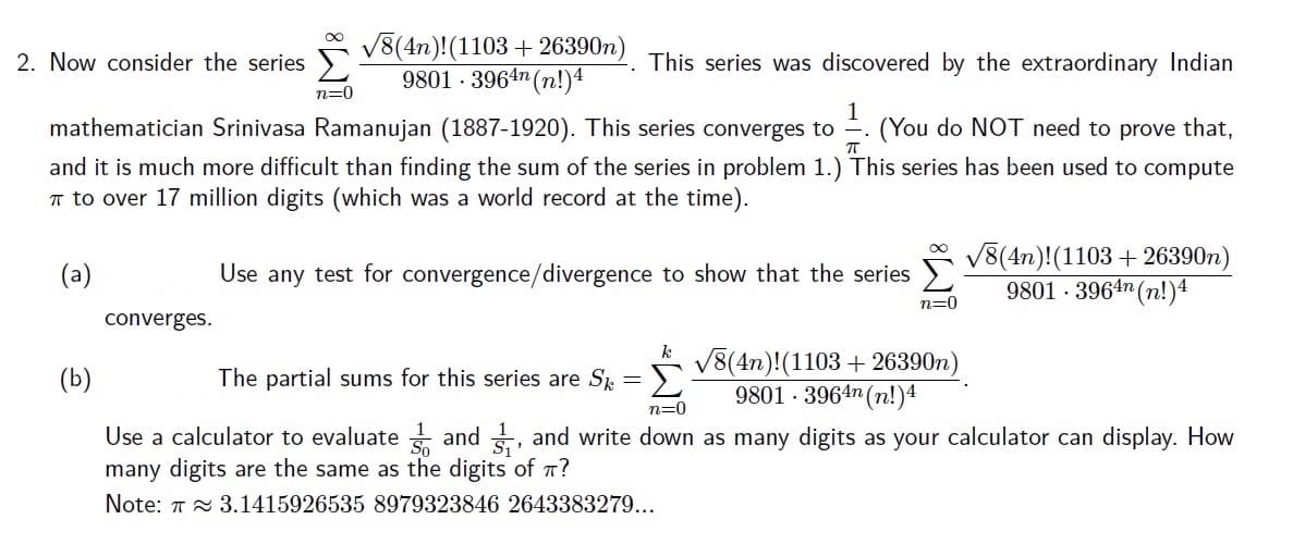 V8(4n)!(1103 + 26390n)
9801 · 3964n (n!)4
2. Now consider the series
This series was discovered by the extraordinary Indian
n=0
mathematician Srinivasa Ramanujan (1887-1920). This series converges to
1
(You do NOT need to prove that,
and it is much more difficult than finding the sum of the series in problem 1.) This series has been used to compute
T to over 17 million digits (which was a world record at the time).
V8(4n)!(1103 + 26390n)
9801 - 3964n (n!)4
(a)
Use any test for convergence/divergence to show that the series
n=0
converges.
V8(4n)!(1103 + 26390n)
9801 - 3964n (n!)4
(b)
The partial sums for this series are S = }.
n=0
Use a calculator to evaluate and , and write down as many digits as your calculator can display. How
many digits are the same as the digits of T?
Note: T 3.1415926535 8979323846 2643383279...
