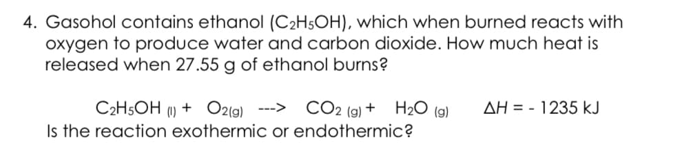4. Gasohol contains ethanol (C2H5OH), which when burned reacts with
oxygen to produce water and carbon dioxide. How much heat is
released when 27.55 g of ethanol burns?
CO2 (9) + H2O (9)
C2H5OH (1) + O2(9)
Is the reaction exothermic or endothermic?
--->
AH = - 1235 kJ
