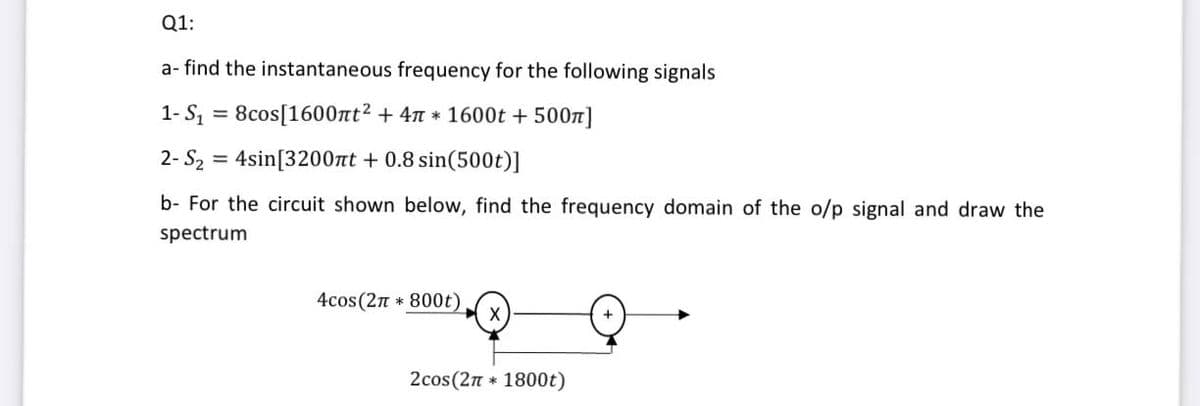 Q1:
a- find the instantaneous frequency for the following signals
1- S, = 8cos[1600nt2 + 47 * 1600t + 5007]
2- S2 = 4sin[3200nt + 0.8 sin(500t)]
b- For the circuit shown below, find the frequency domain of the o/p signal and draw the
spectrum
4cos (2n * 800t)
2cos(2n * 1800t)
