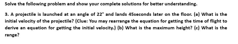 Solve the following problem and show your complete solutions for better understanding.
3. A projectile is launched at an angle of 22° and lands 45seconds later on the floor. (a) What is the
initial velocity of the projectile? (Clue: You may rearrange the equation for getting the time of flight to
derive an equation for getting the initial velocity.) (b) What is the maximum height? (c) What is the
range?