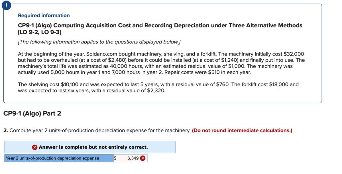 Required information
CP9-1 (Algo) Computing Acquisition Cost and Recording Depreciation under Three Alternative Methods
[LO 9-2, LO 9-3]
[The following information applies to the questions displayed below.]
At the beginning of the year, Soldano.com bought machinery, shelving, and a forklift. The machinery initially cost $32,000
but had to be overhauled (at a cost of $2,480) before it could be installed (at a cost of $1,240) and finally put into use. The
machinery's total life was estimated as 40,000 hours, with an estimated residual value of $1,000. The machinery was
actually used 5,000 hours in year 1 and 7,000 hours in year 2. Repair costs were $510 in each year.
The shelving cost $10,100 and was expected to last 5 years, with a residual value of $760. The forklift cost $18,000 and
was expected to last six years, with a residual value of $2,320.
CP9-1 (Algo) Part 2
2. Compute year 2 units-of-production depreciation expense for the machinery. (Do not round intermediate calculations.)
X Answer is complete but not entirely correct.
$ 6,349
Year 2 units-of-production depreciation expense