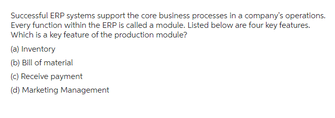 Successful ERP systems support the core business processes in a company's operations.
Every function within the ERP is called a module. Listed below are four key features.
Which is a key feature of the production module?
(a) Inventory
(b) Bill of material
(c) Receive payment
(d) Marketing Management