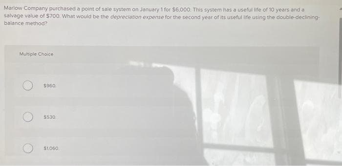 Marlow Company purchased a point of sale system on January 1 for $6,000. This system has a useful life of 10 years and a
salvage value of $700. What would be the depreciation expense for the second year of its useful life using the double-declining-
balance method?
Multiple Choice
$960
$530
$1,060