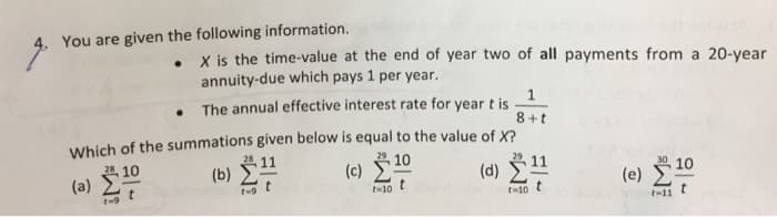 4. You are given the following information.
(3) Σ
1-9
●
t
●
X is the time-value at the end of year two of all payments from a 20-year
annuity-due which pays 1 per year.
The annual effective interest rate for year t is
Which of the summations given below is equal to the value of X?
10
28, 10
(b)
(c) =
t
t=10
1
8+t
22 11
(d) ¹1
t-10 t
(e) 210
t-11