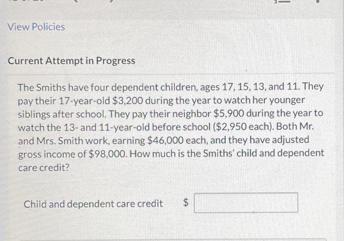 View Policies
Current Attempt in Progress
The Smiths have four dependent children, ages 17, 15, 13, and 11. They
pay their 17-year-old $3,200 during the year to watch her younger
siblings after school. They pay their neighbor $5,900 during the year to
watch the 13- and 11-year-old before school ($2,950 each). Both Mr.
and Mrs. Smith work, earning $46,000 each, and they have adjusted
gross income of $98,000. How much is the Smiths' child and dependent
care credit?
Child and dependent care credit
LA
|
$