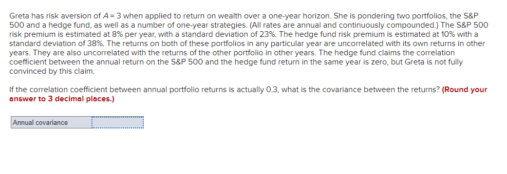 Greta has risk aversion of A = 3 when applied to return on wealth over a one-year horizon. She is pondering two portfolios, the S&P
500 and a hedge fund, as well as a number of one-year strategies. (All rates are annual and continuously compounded.) The S&P 500
risk premium is estimated at 8% per year, with a standard deviation of 23%. The hedge fund risk premium is estimated at 10% with a
standard deviation of 38%. The returns on both of these portfolios in any particular year are uncorrelated with its own returns in other
years. They are also uncorrelated with the returns of the other portfolio in other years. The hedge fund claims the correlation
coefficient between the annual return on the S&P 500 and the hedge fund return in the same year is zero, but Greta is not fully
convinced by this claim.
If the correlation coefficient between annual portfolio returns is actually 0.3, what is the covariance between the returns? (Round your
answer to 3 decimal places.)
Annual covariance