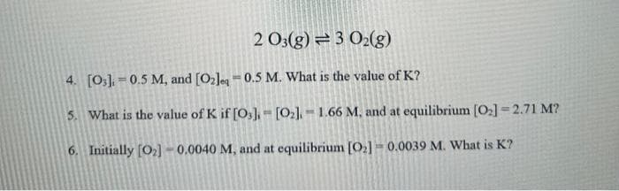 2 03(g) = 3 O2(g)
4. [03] 0.5 M, and [O2]eq
0.5 M. What is the value of K?
5. What is the value of K if [03] [0₂]. 1.66 M. and at equilibrium [0₂] =2.71 M?
6. Initially [O₂] -0.0040 M, and at equilibrium [0₂] 0.0039 M. What is K?