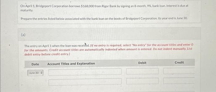 On April 1, Bridgeport Corporation borrows $168,000 from Rigor Bank by signing an 8-month, 9%, bank loan. Interest is due at
maturity.
Prepare the entries listed below associated with the bank loan on the books of Bridgeport Corporation. Its year end is June 30.
(a)
The entry on April 1 when the loan was received. (If no entry is required, select "No entry" for the account titles and enter O
for the amounts. Credit account titles are automatically indented when amount is entered. Do not indent manually. List
debit entry before credit entry.)
Date
June 30
Account Titles and Explanation
Debit
Credit