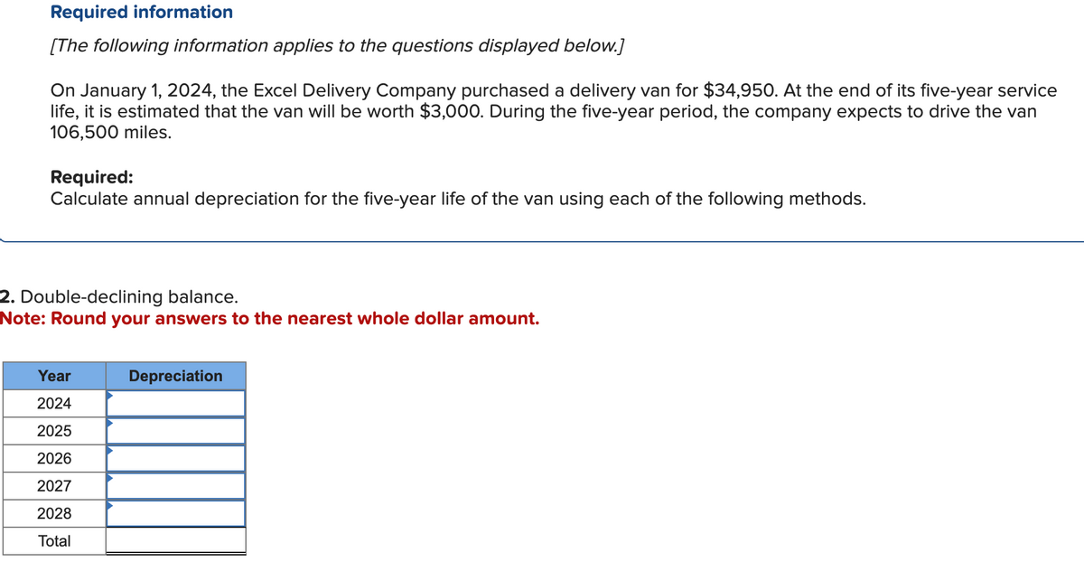 Required information
[The following information applies to the questions displayed below.]
On January 1, 2024, the Excel Delivery Company purchased a delivery van for $34,950. At the end of its five-year service
life, it is estimated that the van will be worth $3,000. During the five-year period, the company expects to drive the van
106,500 miles.
Required:
Calculate annual depreciation for the five-year life of the van using each of the following methods.
2. Double-declining balance.
Note: Round your answers to the nearest whole dollar amount.
Year
2024
2025
2026
2027
2028
Total
Depreciation
