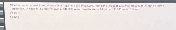 Allen transfers marketable securities with an adjusted basis of $120,000, fair market value of $300,000, for 85% of the stock of Heron
Corporation. In addition, he receives cash of $40,000. Allen recognizes a capital gain of $40,000 on the transfer.
True
O False